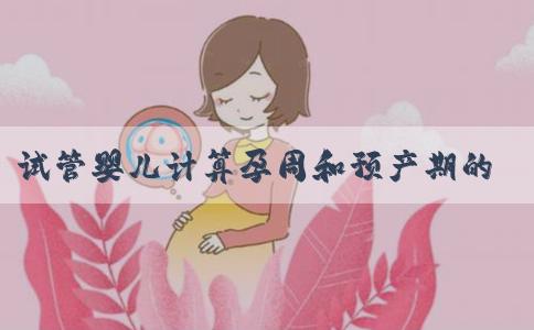 试管婴儿计算孕周和预产期的方式你都了解吗