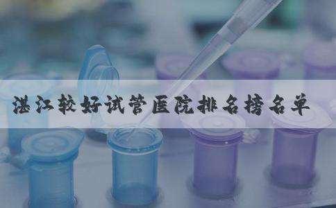 湛江较好试管医院排名榜名单公布成功率和费用清清楚楚，想知道价格！