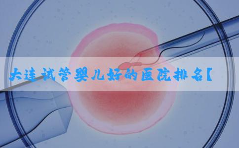 大连试管婴儿好的医院排名？附费用和成功率！