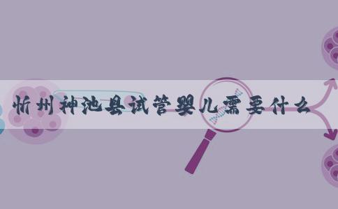 忻州神池县试管婴儿需要什么条件！附费用多少！