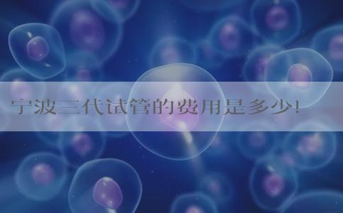 宁波三代试管的费用是多少！开销是怎样的！