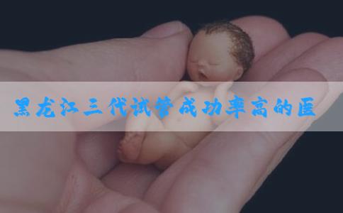 黑龙江三代试管成功率高的医院排名一览表，都有哪些项目！