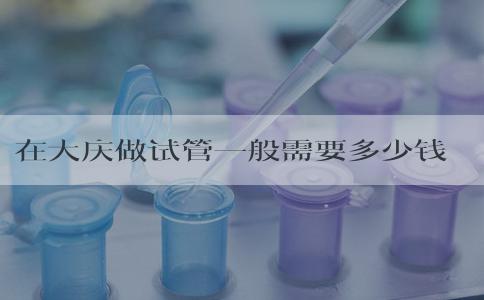 在大庆做试管一般需要多少钱，附各环节明细！