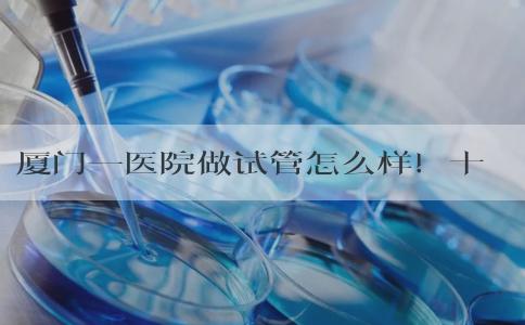 厦门一医院做试管怎么样！十五万能做吗？