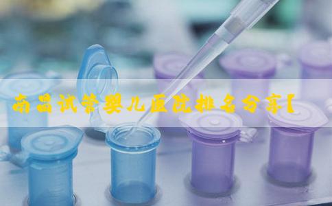 南昌试管婴儿医院排名分享？南昌做试管哪家？