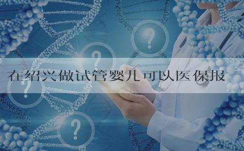 在绍兴做试管婴儿可以医保报销吗，附三代试管流程！