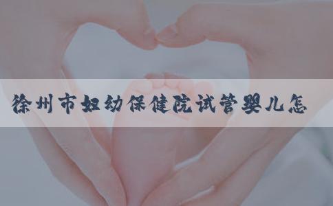 徐州市妇幼保健院试管婴儿怎么样？徐州妇幼试管挂哪个科室？