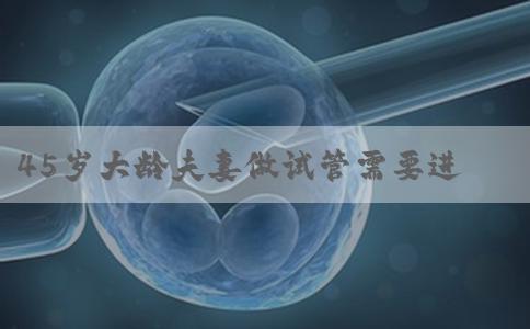 45岁大龄夫妻做试管需要进行哪些检查，也许有不同点！