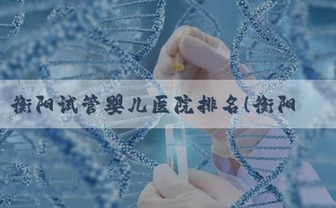 衡阳试管婴儿医院排名！衡阳附一试管成功率高吗！