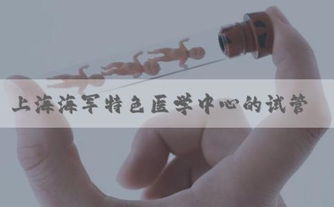 上海海军特色医学中心的试管婴儿技术实力怎么样！上海海军特色医学中心招聘！