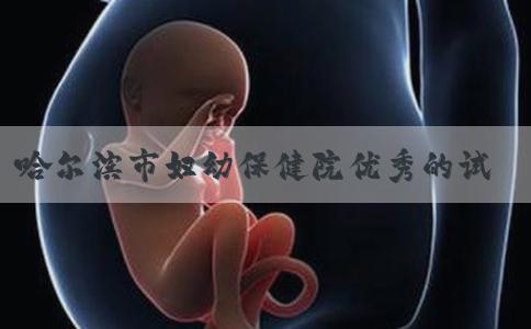 哈尔滨市妇幼保健院优秀的试管婴儿医生有哪些呢！哈尔滨市妇幼保健院官网！