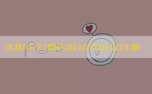 沈阳市妇婴医院试管前促排都用什么药_沈阳妇婴医院试管婴儿！