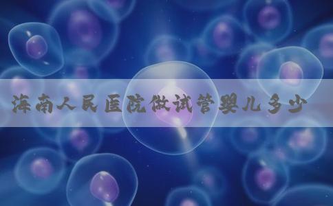 海南人民医院做试管婴儿多少钱,海南省做试管婴儿成功率较高的医院！