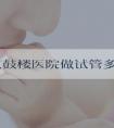 去南京鼓楼医院做试管多少钱_南京鼓楼医院试管费用！