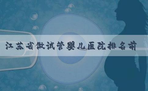 江苏省做试管婴儿医院排名前十,江苏省最好的试管医院！