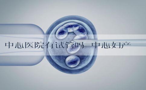 中心医院有试管吗-中心妇产试管婴儿多少钱！