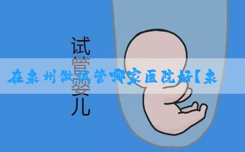 在泉州做试管哪家医院好？泉州做试管婴儿有哪些医院？
