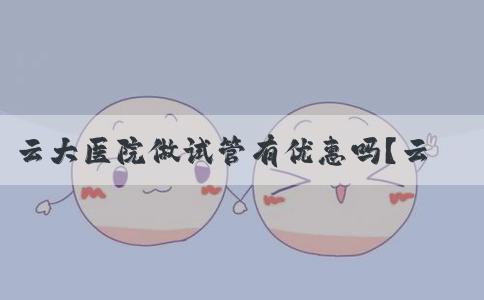 云大医院做试管有优惠吗？云大医院做试管要多少钱？