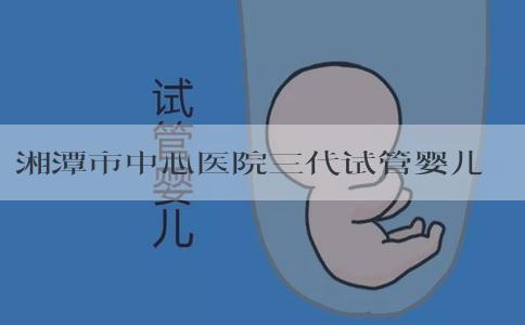 湘潭市中心医院三代试管婴儿？湘潭市中心医院做试管婴儿怎么样？