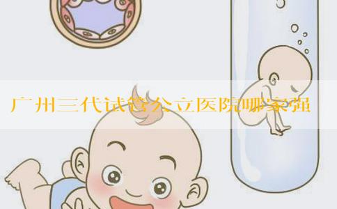 广州三代试管公立医院哪家强？费用多少能搞定？