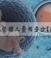 泰国试管婴儿费用多少？昆明第三代试管婴儿价格曝光