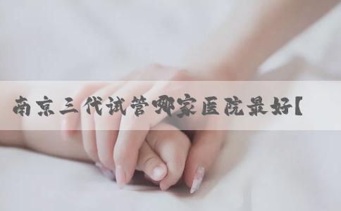 南京三代试管哪家医院最好？南京试管婴儿成功率最高的医院是哪所？